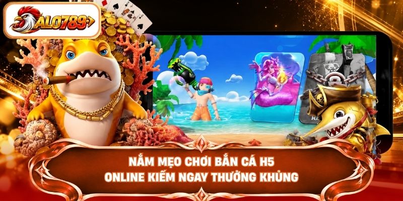Nắm mẹo chơi bắn cá H5 online kiếm ngay thưởng khủng